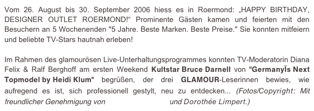 Vom 26. August bis 30. September 2006 hiess es in Roermond: „HAPPY BIRTHDAY, DESIGNER OUTLET ROERMOND!“ Prominente Gästen kamen und feierten mit den Besuchern an 5 Wochenenden "5 Jahre. Beste Marken. Beste Preise." Sie konnten mitfeiern und beliebte TV-Stars hautnah erleben!

Im Rahmen des glamourösen Live-Unterhaltungsprogrammes konnten TV-Moderatorin Diana Felix & Ralf Berghoff am ersten Weekend Kultstar Bruce Darnell von "Germany´s Next Topmodel by Heidi Klum" begrüßen, der drei GLAMOUR-Leserinnen bewies, wie aufregend es ist, sich professionell gestylt, neu zu entdecken... (Fotos/Copyright: Mit freundlicher Genehmigung von e.m.press:concept und Dorothée Limpert.)