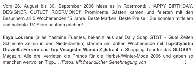 Vom 26. August bis 30. September 2006 hiess es in Roermond: „HAPPY BIRTHDAY, DESIGNER OUTLET ROERMOND!“ Prominente Gästen kamen und feierten mit den Besuchern an 5 Wochenenden "5 Jahre. Beste Marken. Beste Preise." Sie konnten mitfeiern und beliebte TV-Stars hautnah erleben!

Faya Lourens (alias Yasmine Fuentes, bekannt aus der Daily Soap GTST – Gute Zeiten Schlechte Zeiten in den Niederlanden) startete am dritten Wochenende mit Top-Stylistin Graziella Ferraro und Top-Visagistin Wanda Zijlstra ihre Shopping-Tour für das GLOSSY-Magazin. Alle drei verrieten die Trends für die Herbst-/Winter-Mode 2006 und gaben so manchen wertvollen Tipp.... (Fotos: Mit freundlicher Genehmigung von e.m.press:concept)