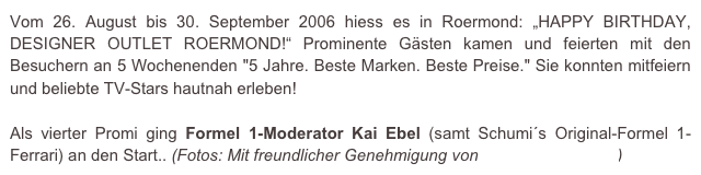 Vom 26. August bis 30. September 2006 hiess es in Roermond: „HAPPY BIRTHDAY, DESIGNER OUTLET ROERMOND!“ Prominente Gästen kamen und feierten mit den Besuchern an 5 Wochenenden "5 Jahre. Beste Marken. Beste Preise." Sie konnten mitfeiern und beliebte TV-Stars hautnah erleben!

Als vierter Promi ging Formel 1-Moderator Kai Ebel (samt Schumi´s Original-Formel 1-Ferrari) an den Start.. (Fotos: Mit freundlicher Genehmigung von e.m.press:concept)
