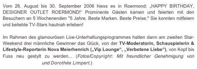 Vom 26. August bis 30. September 2006 hiess es in Roermond: „HAPPY BIRTHDAY, DESIGNER OUTLET ROERMOND!“ Prominente Gästen kamen und feierten mit den Besuchern an 5 Wochenenden "5 Jahre. Beste Marken. Beste Preise." Sie konnten mitfeiern und beliebte TV-Stars hautnah erleben!

Im Rahmen des glamourösen Live-Unterhaltungsprogrammes hatten dann am zweiten Star-Weekend drei männliche Gewinner das Glück, von der TV-Moderatorin, Schauspielerin & Lifestyle-Reporterin Nova Meierhenrich („Vip Lounge“, „Verbotene Liebe“), von Kopf bis Fuss neu gestylt zu werden... (Fotos/Copyright: Mit freundlicher Genehmigung von e.m.press:concept und Dorothée Limpert.)