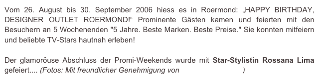 Vom 26. August bis 30. September 2006 hiess es in Roermond: „HAPPY BIRTHDAY, DESIGNER OUTLET ROERMOND!“ Prominente Gästen kamen und feierten mit den Besuchern an 5 Wochenenden "5 Jahre. Beste Marken. Beste Preise." Sie konnten mitfeiern und beliebte TV-Stars hautnah erleben!

Der glamoröuse Abschluss der Promi-Weekends wurde mit Star-Stylistin Rossana Lima gefeiert.... (Fotos: Mit freundlicher Genehmigung von e.m.press:concept)